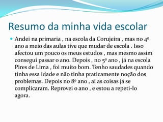 Resumo da minha vida escolar	Andei na primaria , na escola da Corujeira , mas no 4º ano a meio das aulas tive que mudar de escola . Isso afectou um pouco os meus estudos , mas mesmo assim consegui passar o ano. Depois , no 5º ano , já na escola Pires de Lima , foi muito bom. Tenho saudades quando tinha essa idade e não tinha praticamente noção dos problemas. Depois no 8º ano , ai as coisas já se complicaram. Reprovei o ano , e estou a repeti-lo agora.