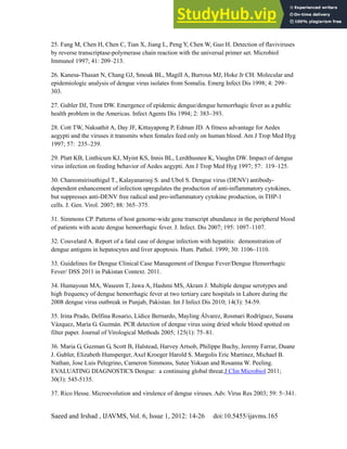 Dengue Fever in Pakistan
Saeed and Irshad , IJAVMS, Vol. 6, Issue 1, 2012: 14-26 doi:10.5455/ijavms.165
25. Fang M, Chen H, Chen C, Tian X, Jiang L, Peng Y, Chen W, Guo H. Detection of flaviviruses
by reverse transcriptase-polymerase chain reaction with the universal primer set. Microbiol
Immunol 1997; 41: 209–213.
26. Kanesa-Thasan N, Chang GJ, Smoak BL, Magill A, Burrous MJ, Hoke Jr CH. Molecular and
epidemiologic analysis of dengue virus isolates from Somalia. Emerg Infect Dis 1998; 4: 299–
303.
27. Gubler DJ, Trent DW. Emergence of epidemic dengue/dengue hemorrhagic fever as a public
health problem in the Americas. Infect Agents Dis 1994; 2: 383–393.
28. Cott TW, Naksathit A, Day JF, Kittayapong P, Edman JD. A fitness advantage for Aedes
aegypti and the viruses it transmits when females feed only on human blood. Am J Trop Med Hyg
1997; 57: 235–239.
29. Platt KB, Linthicum KJ, Myint KS, Innis BL, Lerdthusnee K, Vaughn DW. Impact of dengue
virus infection on feeding behavior of Aedes aegypti. Am J Trop Med Hyg 1997; 57: 119–125.
30. Chareonsirisuthigul T., Kalayanarooj S. and Ubol S. Dengue virus (DENV) antibody-
dependent enhancement of infection upregulates the production of anti-inflammatory cytokines,
but suppresses anti-DENV free radical and pro‐inflammatory cytokine production, in THP-1
cells. J. Gen. Virol. 2007; 88: 365–375.
31. Simmons CP. Patterns of host genome‐wide gene transcript abundance in the peripheral blood
of patients with acute dengue hemorrhagic fever. J. Infect. Dis 2007; 195: 1097–1107.
32. Couvelard A. Report of a fatal case of dengue infection with hepatitis: demonstration of
dengue antigens in hepatocytes and liver apoptosis. Hum. Pathol. 1999; 30: 1106–1110.
33. Guidelines for Dengue Clinical Case Management of Dengue Fever/Dengue Hemorrhagic
Fever/ DSS 2011 in Pakistan Context. 2011.
34. Humayoun MA, Waseem T, Jawa A, Hashmi MS, Akram J. Multiple dengue serotypes and
high frequency of dengue hemorrhagic fever at two tertiary care hospitals in Lahore during the
2008 dengue virus outbreak in Punjab, Pakistan. Int J Infect Dis 2010; 14(3): 54-59.
35. Irina Prado, Delfina Rosario, Lídice Bernardo, Mayling Álvarez, Rosmari Rodríguez, Susana
Vázquez, María G. Guzmán. PCR detection of dengue virus using dried whole blood spotted on
filter paper. Journal of Virological Methods 2005; 125(1): 75–81.
36. Maria G, Guzman G, Scott B, Halstead, Harvey Artsob, Philippe Buchy, Jeremy Farrar, Duane
J. Gubler, Elizabeth Hunsperger, Axel Kroeger Harold S. Margolis Eric Martínez, Michael B.
Nathan, Jose Luis Pelegrino, Cameron Simmons, Sutee Yoksan and Rosanna W. Peeling.
EVALUATING DIAGNOSTICS Dengue: a continuing global threat.J Clin Microbiol 2011;
30(3): 545-5135.
37. Rico Hesse. Microevolution and virulence of dengue viruses. Adv. Virus Res 2003; 59: 5–341.
 