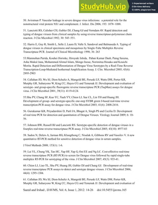 Dengue Fever in Pakistan
Saeed and Irshad , IJAVMS, Vol. 6, Issue 1, 2012: 14-26 doi:10.5455/ijavms.165
50. Avirutnan P. Vascular leakage in severe dengue virus infections: a potential role for the
nonstructural viral protein NS1 and complement. J. Infect. Dis 2006; 193: 1078–1088.
51. Lanciotti RS, Calisher CH, Gubler DJ, Chang GJ and Vorndam AV. Rapid detection and
typing of dengue viruses from clinical samples by using reverse transcriptase-polymerase chain
reaction. J Clin Microbiol 1992; 30: 545–551.
52. Harris E, Guy R, Smith L, Selle J, Laura D, Valle S, Sandoval and Balmaseda A. Typing of
dengue viruses in clinical specimens and mosquitoes by Single-Tube Multiplex Reverse
Transcriptase PCR. Journel of Clinical Microbiology 1998; 36: 263
53.Manmohan Parida, Kouhei Horioke, Hiroyuki Ishida, Paban Kumar Dash, Parag Saxena,
Asha Mukul Jana, Mohammed Alimul Islam, Shingo Inoue, Norimitsu Hosaka and Kouichi
Morita. Rapid Detection and Differentiation of Dengue Virus Serotypes by a Real-Time Reverse
Transcription-Loop-Mediated Isothermal Amplification Assay. J. Clin. Microbiol 2005; 43(6):
2895-2903
54. Callahan JD, Wu SJ, Dion-Schultz A, Mangold BE, Peruski LF, Watts DM, Porter KR,
Murphy GR, Suharyono W, King CC, Hayes CG and Temenak JJ. Development and evaluation of
serotype- and group-specific fluorogenic reverse transcriptase PCR (TaqMan) assays for dengue
virus. J Clin Microbiol 2001, 39(11): 4119-4124.
55.Shu PY, Chang SF, Kuo YC, Yueh YY, Chien LJ, Sue CL, Lin TH and Huang JH.
Development of group- and serotype-specific one-step SYBR green I-based real-time reverse
transcription-PCR assay for dengue virus. J Clin Microbiol 2003; 41(6): 2408-2416.
56. Gurukumar KR, Priyadarshini D, Patil JA, Bhagat A, Singh PS and Cecilia D. Development
of real time PCR for detection and quantitation of Dengue Viruses. Virology Journal 2009; 6: 10-
56.
57. Johnson BW, Russell BJ and Lanciotti RS. Serotype-specific detection of dengue viruses in a
fourplex real-time reverse transcriptase PCR assay. J Clin Microbiol 2005; 43(10): 4977-83
58. Sadon N, Delers A, Jarman RG, Klungthong C, Nisalak A, Gibbons RV and Vassilev V. A new
quantitative RT-PCR method for sensitive detection of dengue virus in serum samples.
J Virol Methods 2008; 153(1): 1-6.
59. Lai YL, Chung YK, Tan HC, Yap HF, Yap G, Ooi EE and Ng LC. Cost-effective real-time
reverse transcriptase PCR (RT-PCR) to screen for Dengue virus followed by rapid single-tube
multiplex RT-PCR for serotyping of the virus. J Clin Microbiol 2007; 45(3): 935-41.
60. Chien LJ, Liao TL, Shu PY, Huang JH, Gubler DJ and Chang GJ. Development of real-time
reverse transcriptase PCR assays to detect and serotype dengue viruses. J Clin Microbiol 2006;
44(4): 1295-1304.
61. Callahan JD, Wu SJ, Dion-Schultz A, Mangold BE, Peruski LF, Watts DM, Porter KR,
Murphy GR, Suharyono W, King CC, Hayes CG and Temenak JJ. Development and evaluation of
 