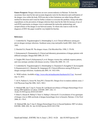 Dengue Fever in Pakistan
Saeed and Irshad , IJAVMS, Vol. 6, Issue 1, 2012: 14-26 doi:10.5455/ijavms.165
Future Prospects: Dengue infections are now current endemics in Pakistan. To limit the
occurrence there must be fast and accurate diagnostic tools for the detection and confirmation of
the dengue virus within the body. PCR tests due to their limitations are rather being efficient
method for detection and it must be further evaluate to overcome this problem. Along with other
expenditures on the prevention of dengue infection there must be the little bit increase of use of
such PCR experiments on dengue virus to understand the molecular epidemiology and
seroprevellence of the dengue in our beloved country. To whom who want to work for the
diagnosis of DNV this paper would be very helpful for him/her.
References
1. Limkittikul K, Yingsakmongkon S, Jittmittraphap A, et al. Clinical differences among pcr-
proven dengue serotype infections. Southeast asian j trop med public health 2005; 36(6): 1432-
1445.
2. Henchal EA, Putnak JR. The dengue viruses. Clin Microbiol Rev 1990; 3: 376-96.
3. Kalayanarooj S, Nimmannitya S. Clinical and laboratory presentations of dengue patients with
different serotypes. Dengue Bull 2000; 24: 53-9.
4. Vaughn DW, Green S, Kalayanarooj S, et al. Dengue viremia titer, antibody response pattern,
and virus serotype correlate with disease severity. J Infect Dis 2000; 181: 2-9.
5. Limkittikul K, Yingsakmongkon S, Jittmittraphap A, Chuananon S, Kongphrai Y, Kowasupathr
S, Rojanawatsirivit C, Mammen M, Jampangren W. Clinical differences among PCR-proven
dengue serotype infections. Academia.edu 2005; 36: 1432-1456.
6. WHO website. Available at http: //www.who.int/mediacentre/factsheets/fs117/en/. Accessed
may 12, 2012.
7. Ali N, Nadeem A, Anwar M, Tariq WU, Chotani RA. Dengue fever in malaria endemic areas. J
Coll Physician Surg Pak 2006; 16(5): 340-2.
8. Shahzad MK, Ijaz T, Ijaz S, Younus M. Lab Based surveillance of Dengue Hemorrhagic Fever
during 2006 Epidemic in Lahore. IJAVMS. 2007; 1(0): 13-
16.doi:10.5455/ijavms.20101124110457
9. Khan E, Hassan R, Mehraj V, Nasir A, Siddiqe J, Hewson R. Co-circulations of two genotypes
of dengue virus in 2006 out-break of dengue hemorrhagic fever in Karachi, Pakistan. J Clin Virol
2008; 43: 176-9.
10. Shahzad MK, Ijaz T, Ijaz S. Dengue Hemorrhagic Fever in Second Epidemic 2007 in Lahore.
IJAVMS. 2008; 2(0): 36-. doi:10.5455/ijavms.20101124113704
 