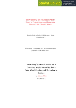 UNIVERSITY OF SOUTHAMPTON
Faculty of Physical Sciences and Engineering
Electronics and Computer Science
A mini-thesis submitted for transfer from
MPhil to PhD
Supervisors: Ed Zaluska (ejz), Dave Millard (dem)
Examiner: Mark Weal (mjw)
Predicting Student Success with
Learning Analytics on Big Data
Sets: Conditioning and Behavioural
Factors
by Adriana Wilde
July 10, 2014
 
