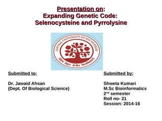 Presentation onPresentation on::
Expanding Genetic Code:Expanding Genetic Code:
Selenocysteine and PyrrolysineSelenocysteine and Pyrrolysine
Submitted to: Submitted by:
Dr. Jawaid Ahsan Shweta Kumari
(Dept. Of Biological Science) M.Sc Bioinformatics
2nd
semester
Roll no- 21
Session: 2014-16
 