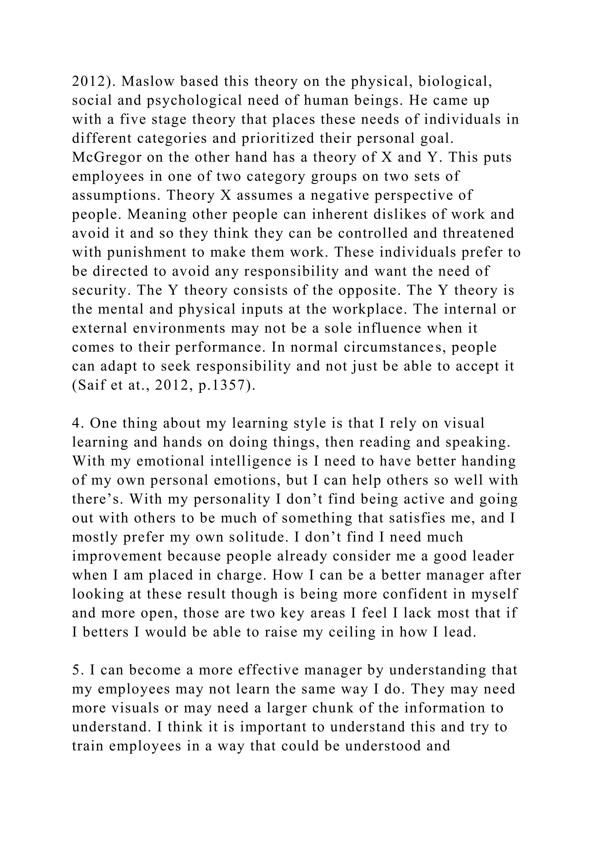 2012). Maslow based this theory on the physical, biological,
social and psychological need of human beings. He came up
with a five stage theory that places these needs of individuals in
different categories and prioritized their personal goal.
McGregor on the other hand has a theory of X and Y. This puts
employees in one of two category groups on two sets of
assumptions. Theory X assumes a negative perspective of
people. Meaning other people can inherent dislikes of work and
avoid it and so they think they can be controlled and threatened
with punishment to make them work. These individuals prefer to
be directed to avoid any responsibility and want the need of
security. The Y theory consists of the opposite. The Y theory is
the mental and physical inputs at the workplace. The internal or
external environments may not be a sole influence when it
comes to their performance. In normal circumstances, people
can adapt to seek responsibility and not just be able to accept it
(Saif et at., 2012, p.1357).
4. One thing about my learning style is that I rely on visual
learning and hands on doing things, then reading and speaking.
With my emotional intelligence is I need to have better handing
of my own personal emotions, but I can help others so well with
there’s. With my personality I don’t find being active and going
out with others to be much of something that satisfies me, and I
mostly prefer my own solitude. I don’t find I need much
improvement because people already consider me a good leader
when I am placed in charge. How I can be a better manager after
looking at these result though is being more confident in myself
and more open, those are two key areas I feel I lack most that if
I betters I would be able to raise my ceiling in how I lead.
5. I can become a more effective manager by understanding that
my employees may not learn the same way I do. They may need
more visuals or may need a larger chunk of the information to
understand. I think it is important to understand this and try to
train employees in a way that could be understood and
 
