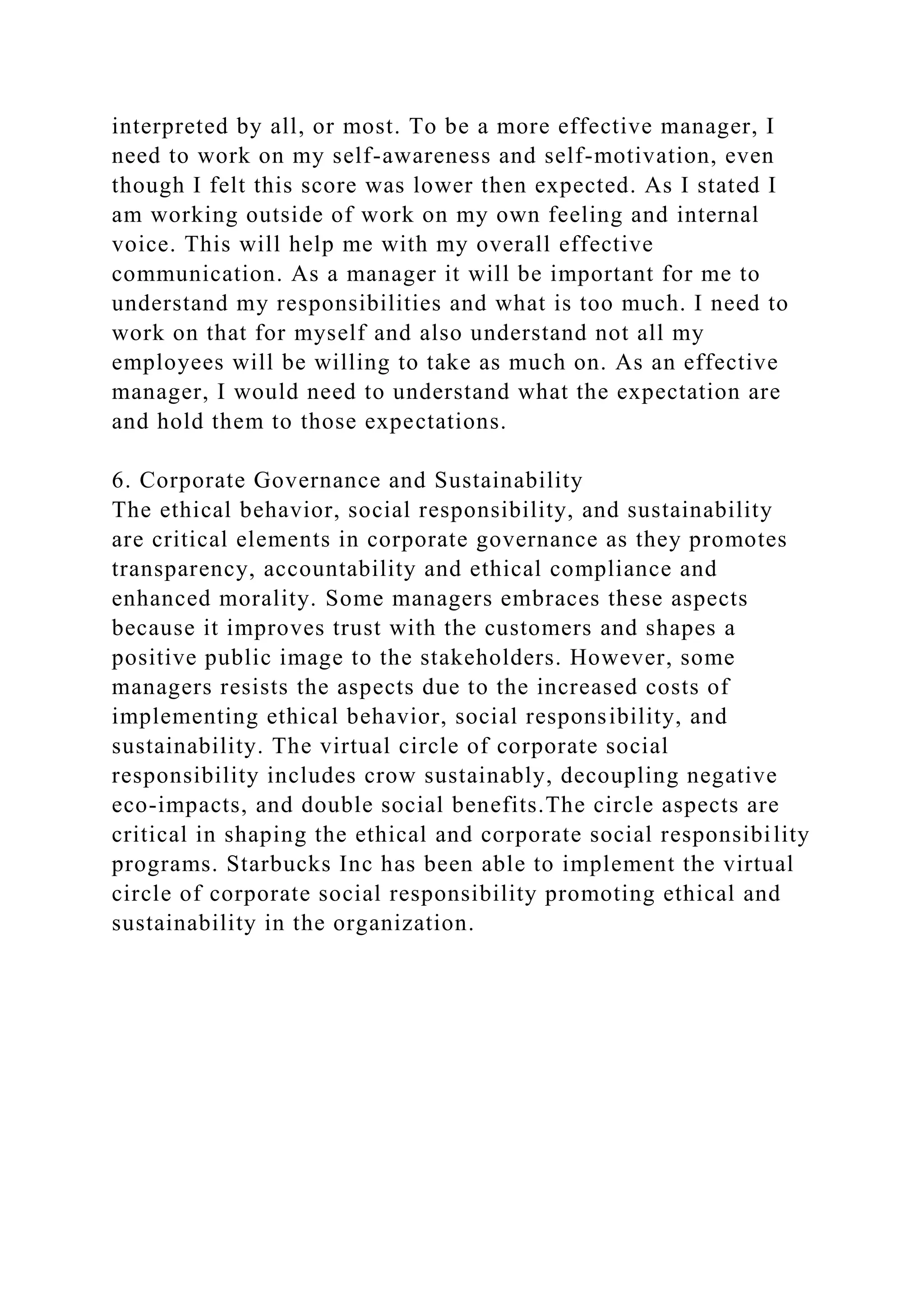 interpreted by all, or most. To be a more effective manager, I
need to work on my self-awareness and self-motivation, even
though I felt this score was lower then expected. As I stated I
am working outside of work on my own feeling and internal
voice. This will help me with my overall effective
communication. As a manager it will be important for me to
understand my responsibilities and what is too much. I need to
work on that for myself and also understand not all my
employees will be willing to take as much on. As an effective
manager, I would need to understand what the expectation are
and hold them to those expectations.
6. Corporate Governance and Sustainability
The ethical behavior, social responsibility, and sustainability
are critical elements in corporate governance as they promotes
transparency, accountability and ethical compliance and
enhanced morality. Some managers embraces these aspects
because it improves trust with the customers and shapes a
positive public image to the stakeholders. However, some
managers resists the aspects due to the increased costs of
implementing ethical behavior, social responsibility, and
sustainability. The virtual circle of corporate social
responsibility includes crow sustainably, decoupling negative
eco-impacts, and double social benefits.The circle aspects are
critical in shaping the ethical and corporate social responsibility
programs. Starbucks Inc has been able to implement the virtual
circle of corporate social responsibility promoting ethical and
sustainability in the organization.
 