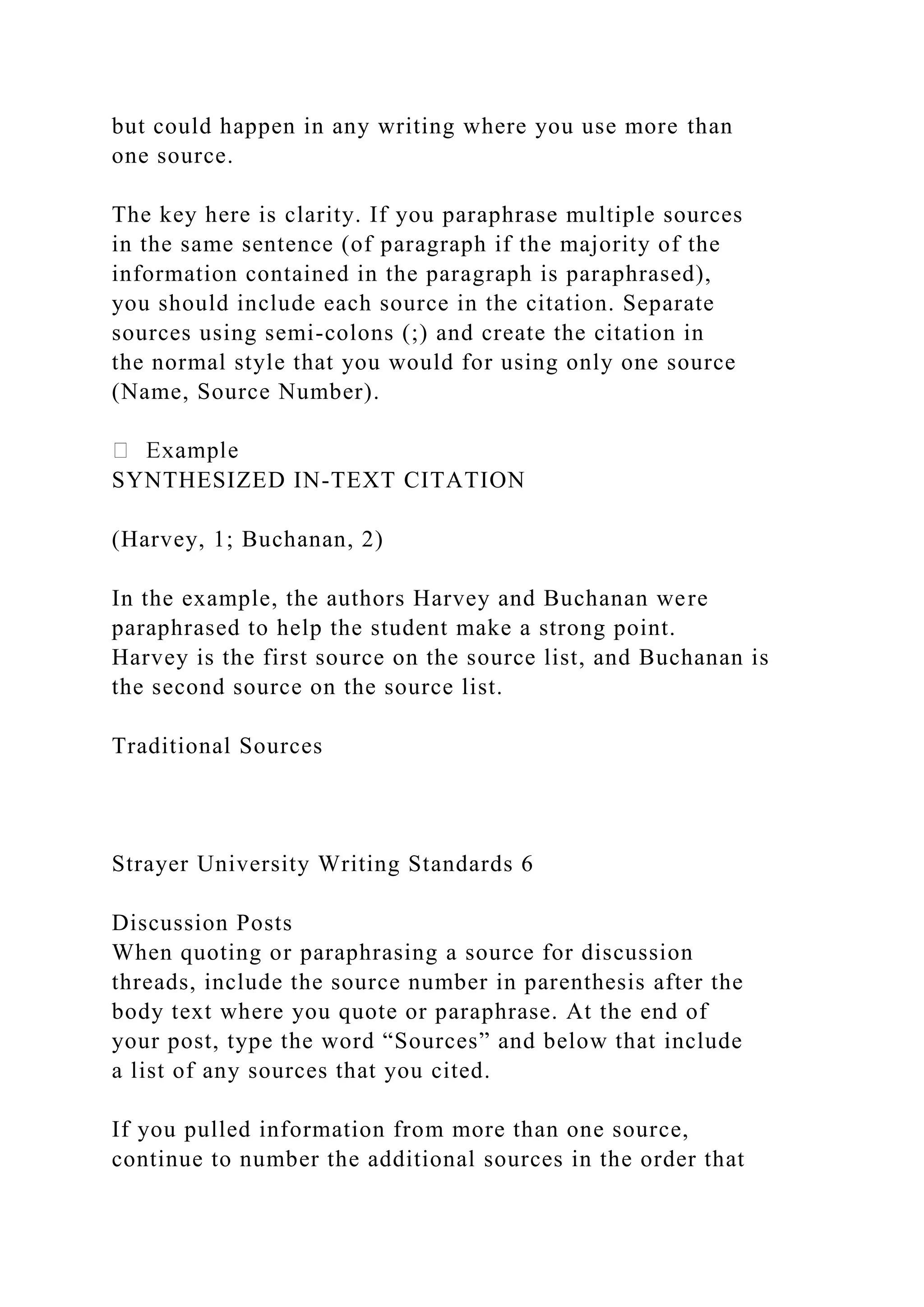but could happen in any writing where you use more than
one source.
The key here is clarity. If you paraphrase multiple sources
in the same sentence (of paragraph if the majority of the
information contained in the paragraph is paraphrased),
you should include each source in the citation. Separate
sources using semi-colons (;) and create the citation in
the normal style that you would for using only one source
(Name, Source Number).
SYNTHESIZED IN-TEXT CITATION
(Harvey, 1; Buchanan, 2)
In the example, the authors Harvey and Buchanan were
paraphrased to help the student make a strong point.
Harvey is the first source on the source list, and Buchanan is
the second source on the source list.
Traditional Sources
Strayer University Writing Standards 6
Discussion Posts
When quoting or paraphrasing a source for discussion
threads, include the source number in parenthesis after the
body text where you quote or paraphrase. At the end of
your post, type the word “Sources” and below that include
a list of any sources that you cited.
If you pulled information from more than one source,
continue to number the additional sources in the order that
 