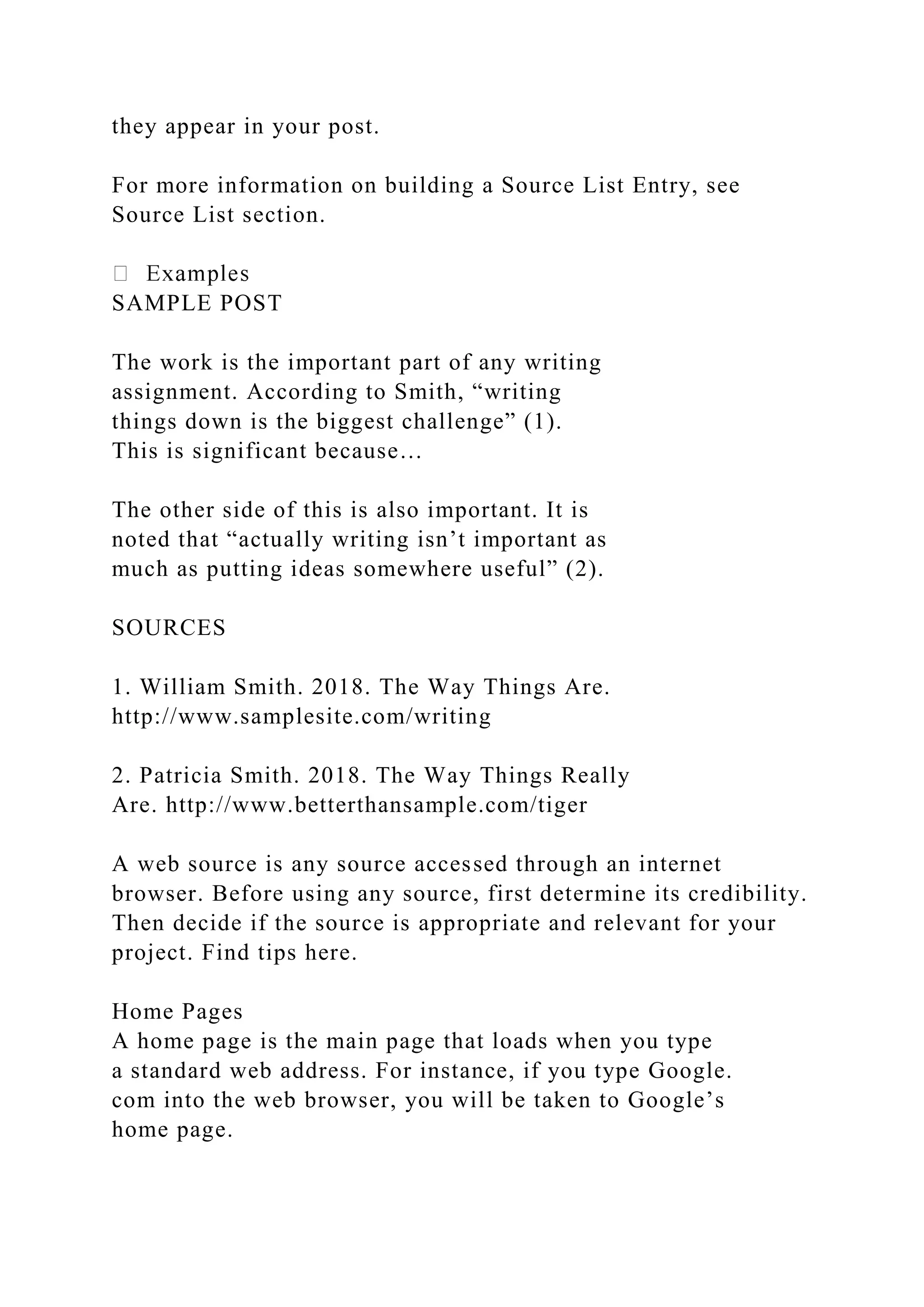 they appear in your post.
For more information on building a Source List Entry, see
Source List section.
SAMPLE POST
The work is the important part of any writing
assignment. According to Smith, “writing
things down is the biggest challenge” (1).
This is significant because…
The other side of this is also important. It is
noted that “actually writing isn’t important as
much as putting ideas somewhere useful” (2).
SOURCES
1. William Smith. 2018. The Way Things Are.
http://www.samplesite.com/writing
2. Patricia Smith. 2018. The Way Things Really
Are. http://www.betterthansample.com/tiger
A web source is any source accessed through an internet
browser. Before using any source, first determine its credibility.
Then decide if the source is appropriate and relevant for your
project. Find tips here.
Home Pages
A home page is the main page that loads when you type
a standard web address. For instance, if you type Google.
com into the web browser, you will be taken to Google’s
home page.
 