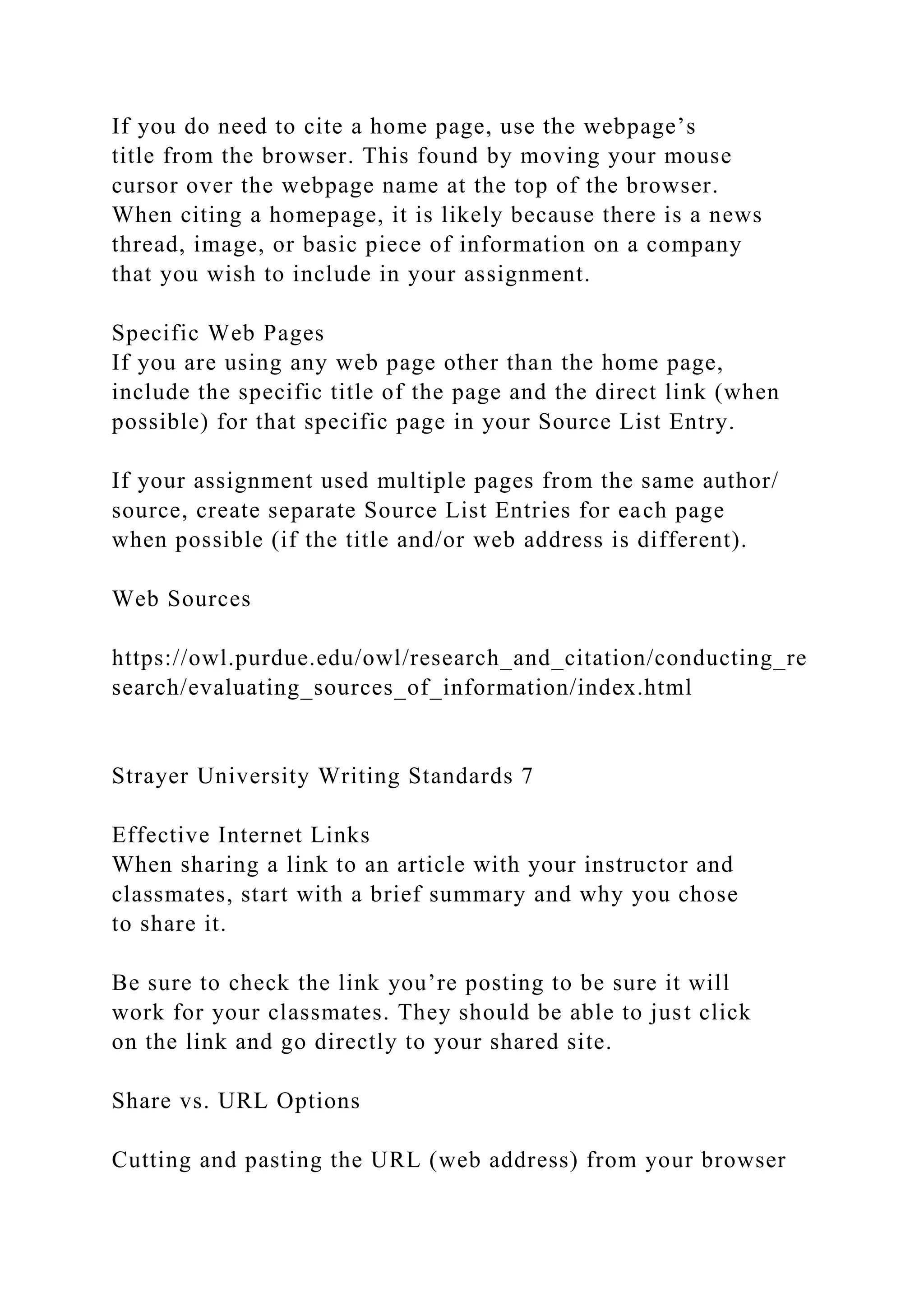 If you do need to cite a home page, use the webpage’s
title from the browser. This found by moving your mouse
cursor over the webpage name at the top of the browser.
When citing a homepage, it is likely because there is a news
thread, image, or basic piece of information on a company
that you wish to include in your assignment.
Specific Web Pages
If you are using any web page other than the home page,
include the specific title of the page and the direct link (when
possible) for that specific page in your Source List Entry.
If your assignment used multiple pages from the same author/
source, create separate Source List Entries for each page
when possible (if the title and/or web address is different).
Web Sources
https://owl.purdue.edu/owl/research_and_citation/conducting_re
search/evaluating_sources_of_information/index.html
Strayer University Writing Standards 7
Effective Internet Links
When sharing a link to an article with your instructor and
classmates, start with a brief summary and why you chose
to share it.
Be sure to check the link you’re posting to be sure it will
work for your classmates. They should be able to just click
on the link and go directly to your shared site.
Share vs. URL Options
Cutting and pasting the URL (web address) from your browser
 