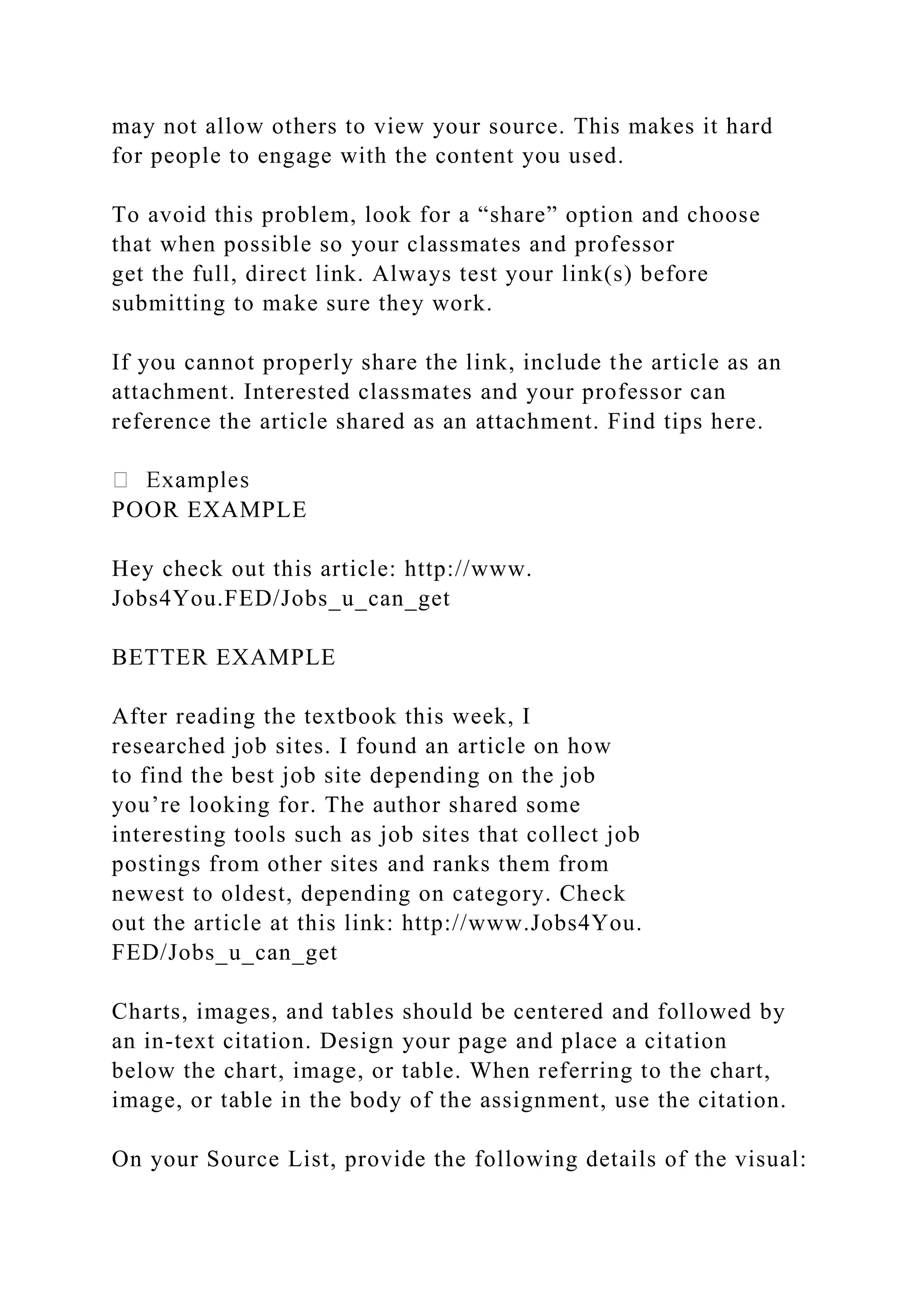 may not allow others to view your source. This makes it hard
for people to engage with the content you used.
To avoid this problem, look for a “share” option and choose
that when possible so your classmates and professor
get the full, direct link. Always test your link(s) before
submitting to make sure they work.
If you cannot properly share the link, include the article as an
attachment. Interested classmates and your professor can
reference the article shared as an attachment. Find tips here.
POOR EXAMPLE
Hey check out this article: http://www.
Jobs4You.FED/Jobs_u_can_get
BETTER EXAMPLE
After reading the textbook this week, I
researched job sites. I found an article on how
to find the best job site depending on the job
you’re looking for. The author shared some
interesting tools such as job sites that collect job
postings from other sites and ranks them from
newest to oldest, depending on category. Check
out the article at this link: http://www.Jobs4You.
FED/Jobs_u_can_get
Charts, images, and tables should be centered and followed by
an in-text citation. Design your page and place a citation
below the chart, image, or table. When referring to the chart,
image, or table in the body of the assignment, use the citation.
On your Source List, provide the following details of the visual:
 
