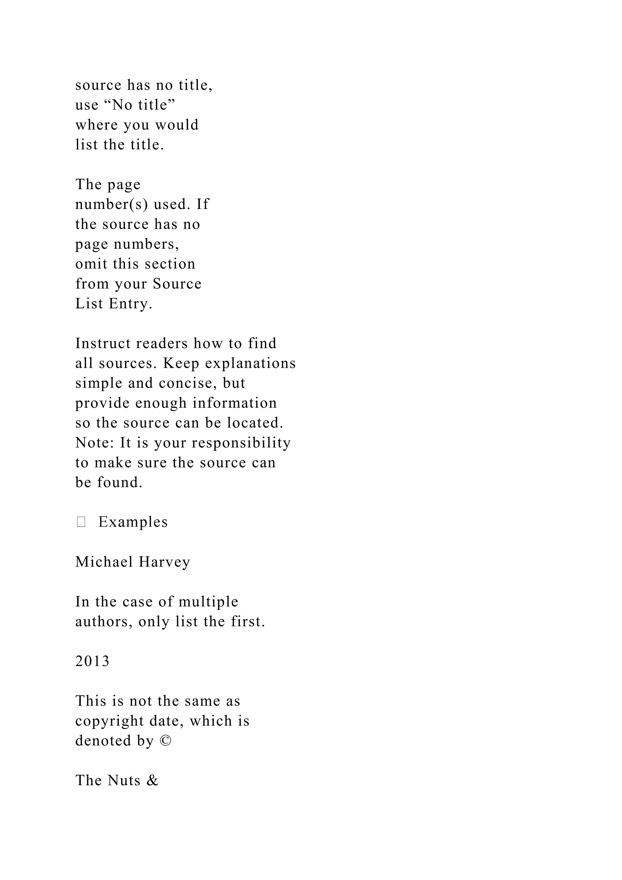 source has no title,
use “No title”
where you would
list the title.
The page
number(s) used. If
the source has no
page numbers,
omit this section
from your Source
List Entry.
Instruct readers how to find
all sources. Keep explanations
simple and concise, but
provide enough information
so the source can be located.
Note: It is your responsibility
to make sure the source can
be found.
Michael Harvey
In the case of multiple
authors, only list the first.
2013
This is not the same as
copyright date, which is
denoted by ©
The Nuts &
 