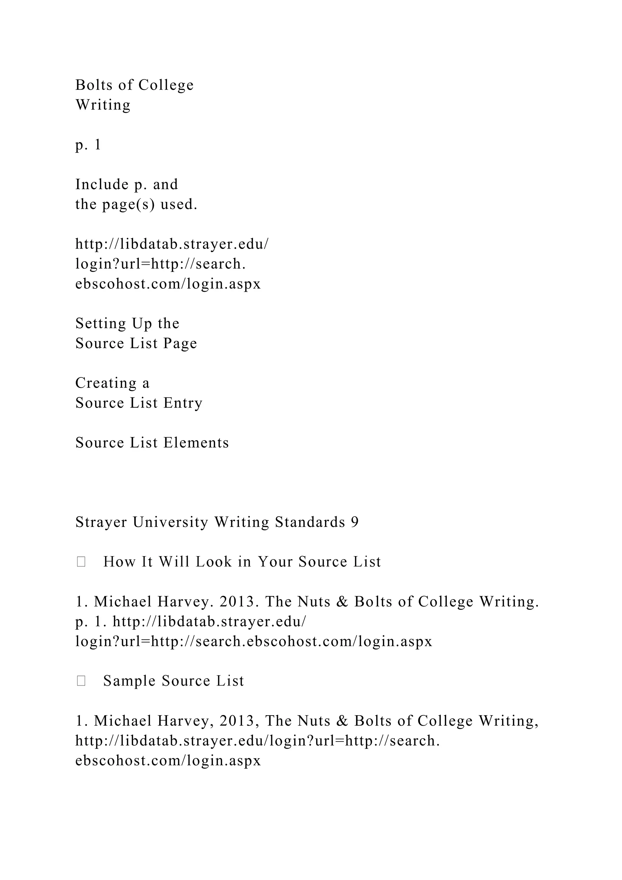 Bolts of College
Writing
p. 1
Include p. and
the page(s) used.
http://libdatab.strayer.edu/
login?url=http://search.
ebscohost.com/login.aspx
Setting Up the
Source List Page
Creating a
Source List Entry
Source List Elements
Strayer University Writing Standards 9
1. Michael Harvey. 2013. The Nuts & Bolts of College Writing.
p. 1. http://libdatab.strayer.edu/
login?url=http://search.ebscohost.com/login.aspx
1. Michael Harvey, 2013, The Nuts & Bolts of College Writing,
http://libdatab.strayer.edu/login?url=http://search.
ebscohost.com/login.aspx
 