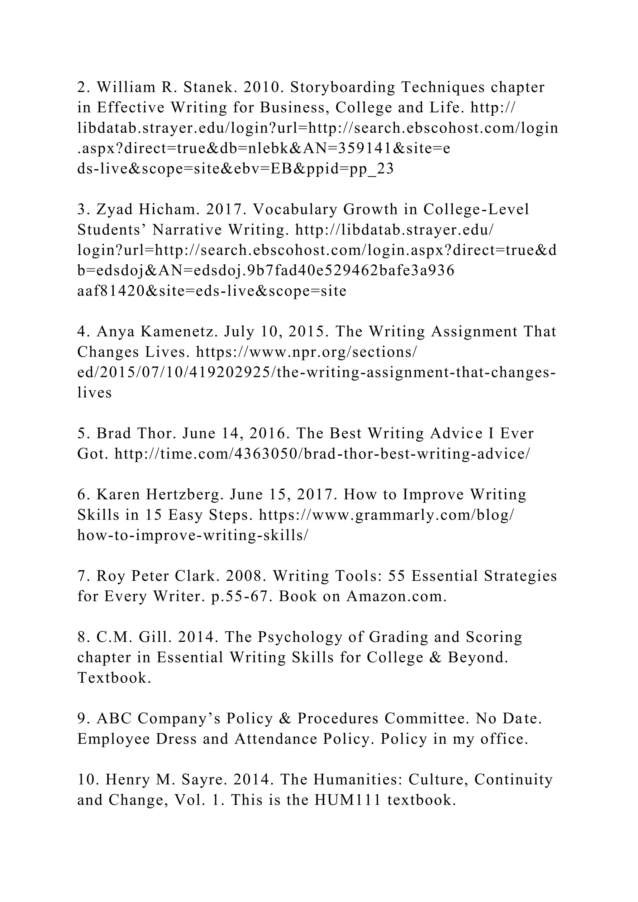 2. William R. Stanek. 2010. Storyboarding Techniques chapter
in Effective Writing for Business, College and Life. http://
libdatab.strayer.edu/login?url=http://search.ebscohost.com/login
.aspx?direct=true&db=nlebk&AN=359141&site=e
ds-live&scope=site&ebv=EB&ppid=pp_23
3. Zyad Hicham. 2017. Vocabulary Growth in College-Level
Students’ Narrative Writing. http://libdatab.strayer.edu/
login?url=http://search.ebscohost.com/login.aspx?direct=true&d
b=edsdoj&AN=edsdoj.9b7fad40e529462bafe3a936
aaf81420&site=eds-live&scope=site
4. Anya Kamenetz. July 10, 2015. The Writing Assignment That
Changes Lives. https://www.npr.org/sections/
ed/2015/07/10/419202925/the-writing-assignment-that-changes-
lives
5. Brad Thor. June 14, 2016. The Best Writing Advice I Ever
Got. http://time.com/4363050/brad-thor-best-writing-advice/
6. Karen Hertzberg. June 15, 2017. How to Improve Writing
Skills in 15 Easy Steps. https://www.grammarly.com/blog/
how-to-improve-writing-skills/
7. Roy Peter Clark. 2008. Writing Tools: 55 Essential Strategies
for Every Writer. p.55-67. Book on Amazon.com.
8. C.M. Gill. 2014. The Psychology of Grading and Scoring
chapter in Essential Writing Skills for College & Beyond.
Textbook.
9. ABC Company’s Policy & Procedures Committee. No Date.
Employee Dress and Attendance Policy. Policy in my office.
10. Henry M. Sayre. 2014. The Humanities: Culture, Continuity
and Change, Vol. 1. This is the HUM111 textbook.
 