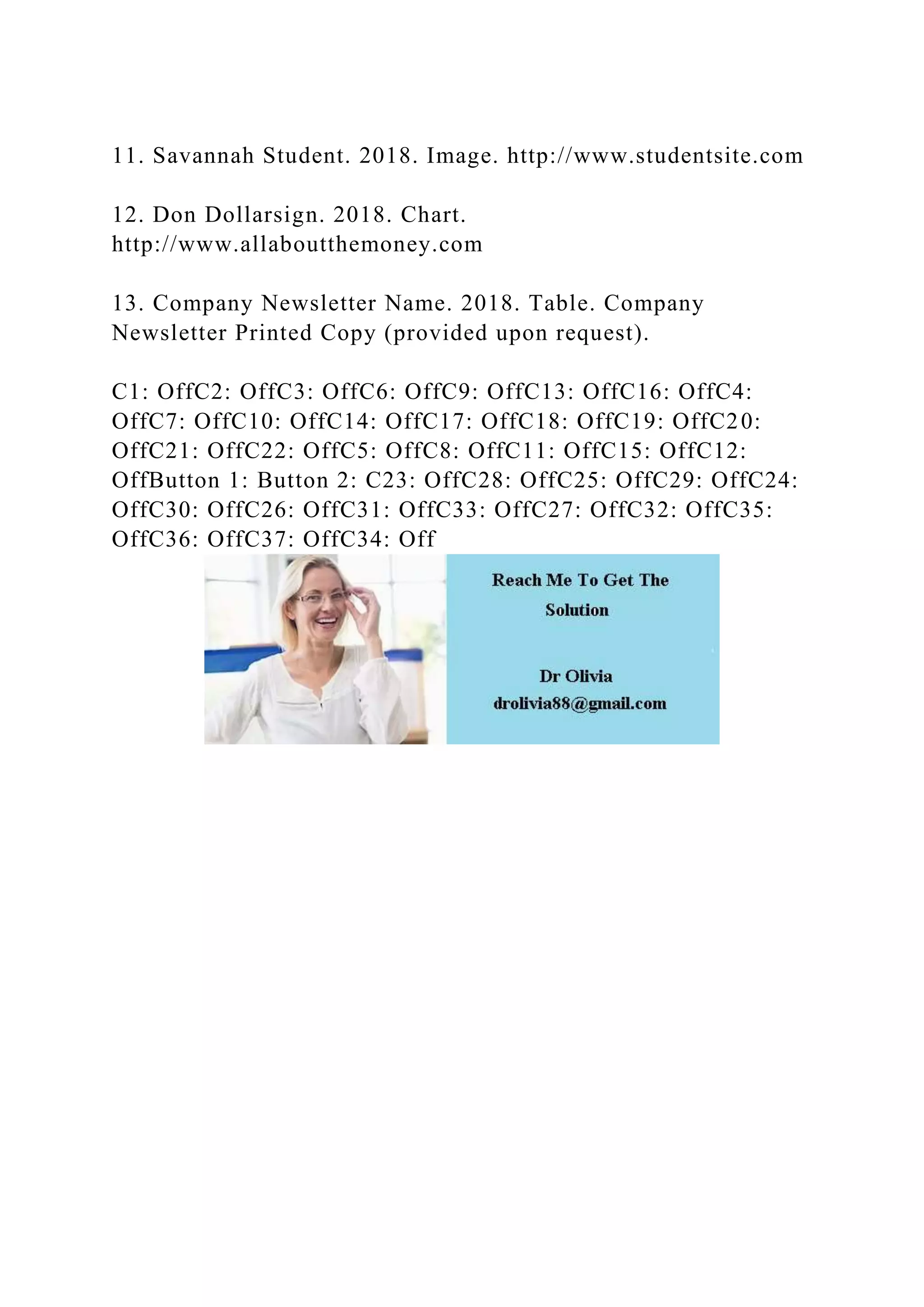 11. Savannah Student. 2018. Image. http://www.studentsite.com
12. Don Dollarsign. 2018. Chart.
http://www.allaboutthemoney.com
13. Company Newsletter Name. 2018. Table. Company
Newsletter Printed Copy (provided upon request).
C1: OffC2: OffC3: OffC6: OffC9: OffC13: OffC16: OffC4:
OffC7: OffC10: OffC14: OffC17: OffC18: OffC19: OffC20:
OffC21: OffC22: OffC5: OffC8: OffC11: OffC15: OffC12:
OffButton 1: Button 2: C23: OffC28: OffC25: OffC29: OffC24:
OffC30: OffC26: OffC31: OffC33: OffC27: OffC32: OffC35:
OffC36: OffC37: OffC34: Off
 