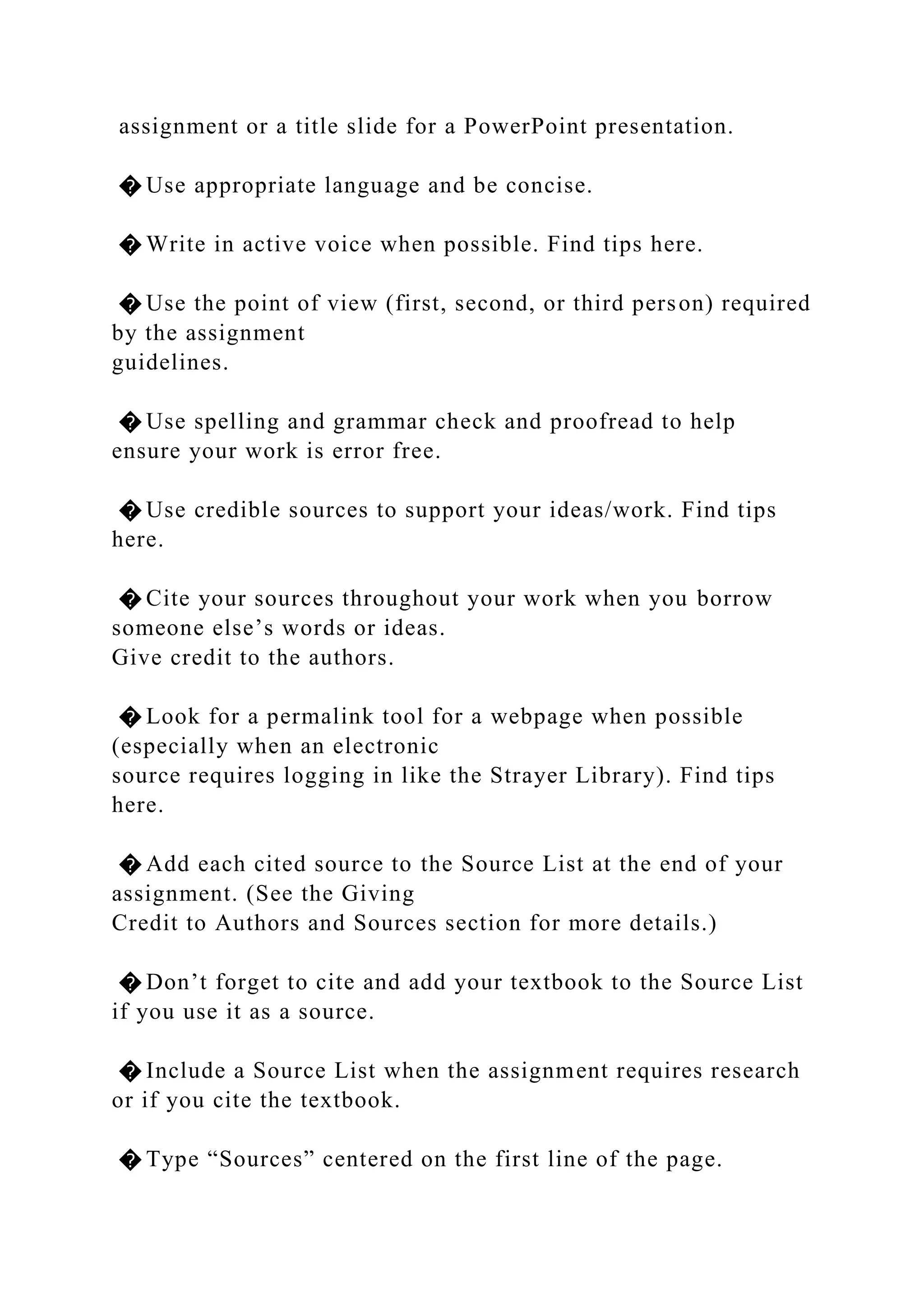 assignment or a title slide for a PowerPoint presentation.
� Use appropriate language and be concise.
� Write in active voice when possible. Find tips here.
� Use the point of view (first, second, or third person) required
by the assignment
guidelines.
� Use spelling and grammar check and proofread to help
ensure your work is error free.
� Use credible sources to support your ideas/work. Find tips
here.
� Cite your sources throughout your work when you borrow
someone else’s words or ideas.
Give credit to the authors.
� Look for a permalink tool for a webpage when possible
(especially when an electronic
source requires logging in like the Strayer Library). Find tips
here.
� Add each cited source to the Source List at the end of your
assignment. (See the Giving
Credit to Authors and Sources section for more details.)
� Don’t forget to cite and add your textbook to the Source List
if you use it as a source.
� Include a Source List when the assignment requires research
or if you cite the textbook.
� Type “Sources” centered on the first line of the page.
 