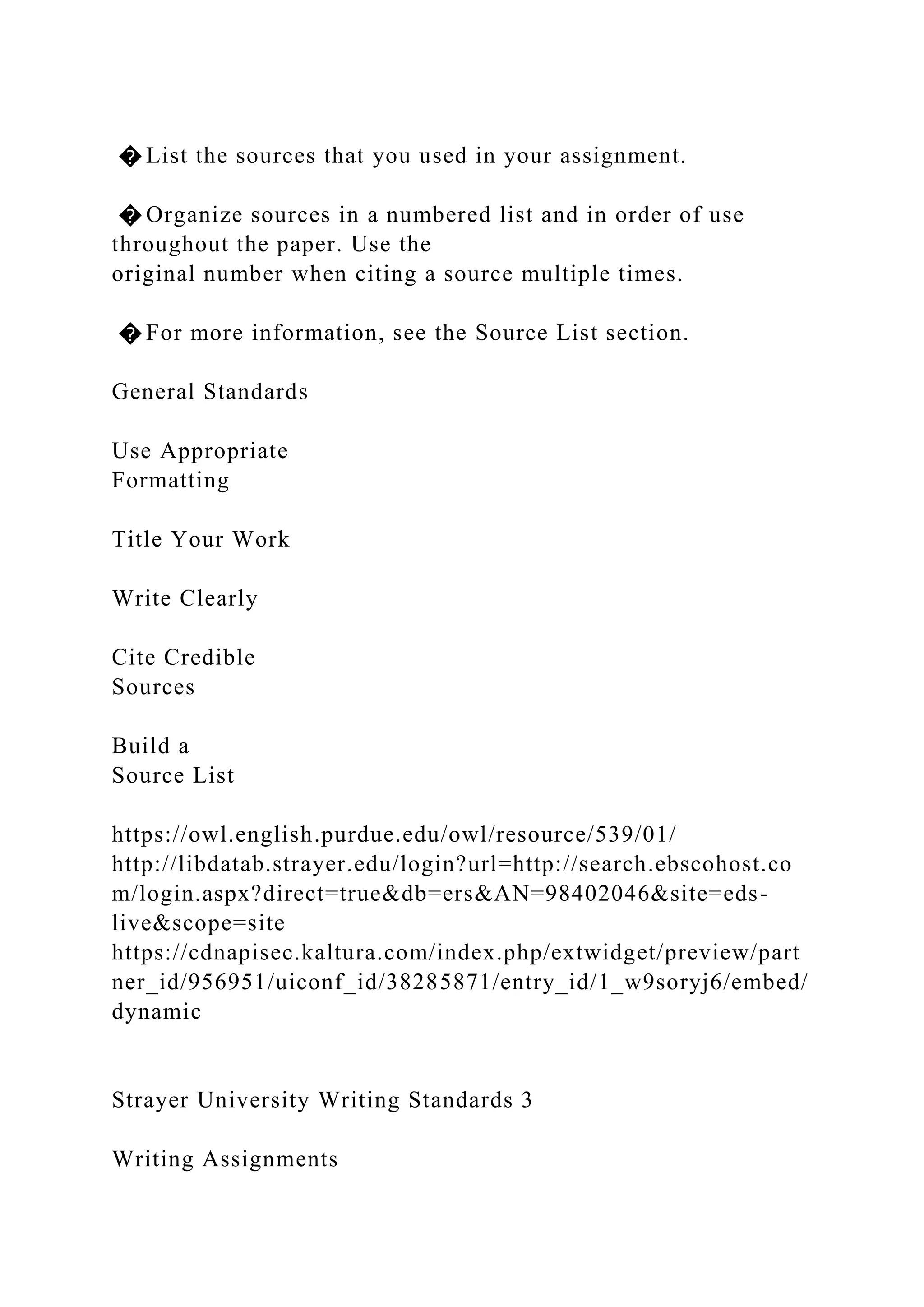 � List the sources that you used in your assignment.
� Organize sources in a numbered list and in order of use
throughout the paper. Use the
original number when citing a source multiple times.
� For more information, see the Source List section.
General Standards
Use Appropriate
Formatting
Title Your Work
Write Clearly
Cite Credible
Sources
Build a
Source List
https://owl.english.purdue.edu/owl/resource/539/01/
http://libdatab.strayer.edu/login?url=http://search.ebscohost.co
m/login.aspx?direct=true&db=ers&AN=98402046&site=eds-
live&scope=site
https://cdnapisec.kaltura.com/index.php/extwidget/preview/part
ner_id/956951/uiconf_id/38285871/entry_id/1_w9soryj6/embed/
dynamic
Strayer University Writing Standards 3
Writing Assignments
 