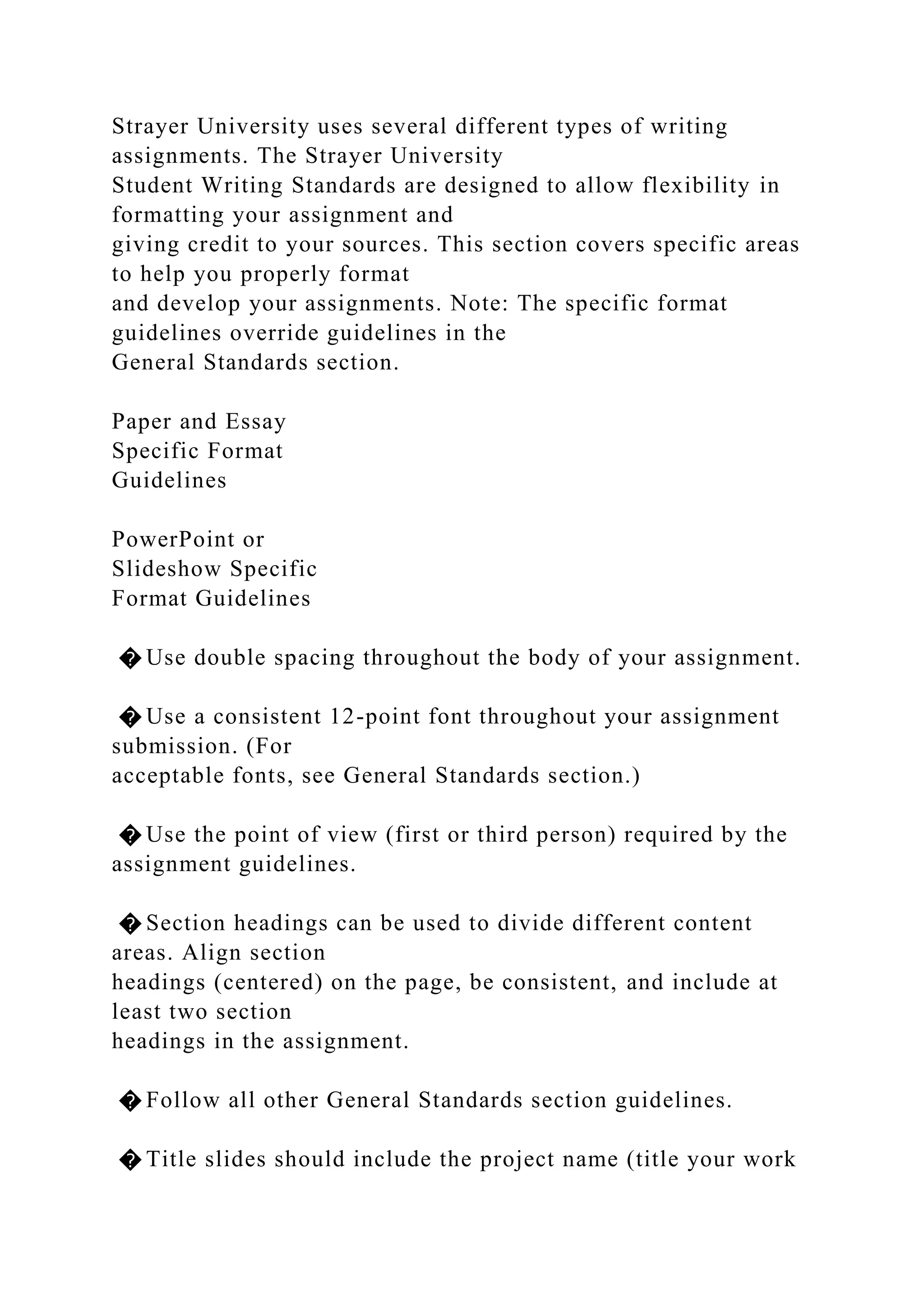 Strayer University uses several different types of writing
assignments. The Strayer University
Student Writing Standards are designed to allow flexibility in
formatting your assignment and
giving credit to your sources. This section covers specific areas
to help you properly format
and develop your assignments. Note: The specific format
guidelines override guidelines in the
General Standards section.
Paper and Essay
Specific Format
Guidelines
PowerPoint or
Slideshow Specific
Format Guidelines
� Use double spacing throughout the body of your assignment.
� Use a consistent 12-point font throughout your assignment
submission. (For
acceptable fonts, see General Standards section.)
� Use the point of view (first or third person) required by the
assignment guidelines.
� Section headings can be used to divide different content
areas. Align section
headings (centered) on the page, be consistent, and include at
least two section
headings in the assignment.
� Follow all other General Standards section guidelines.
� Title slides should include the project name (title your work
 