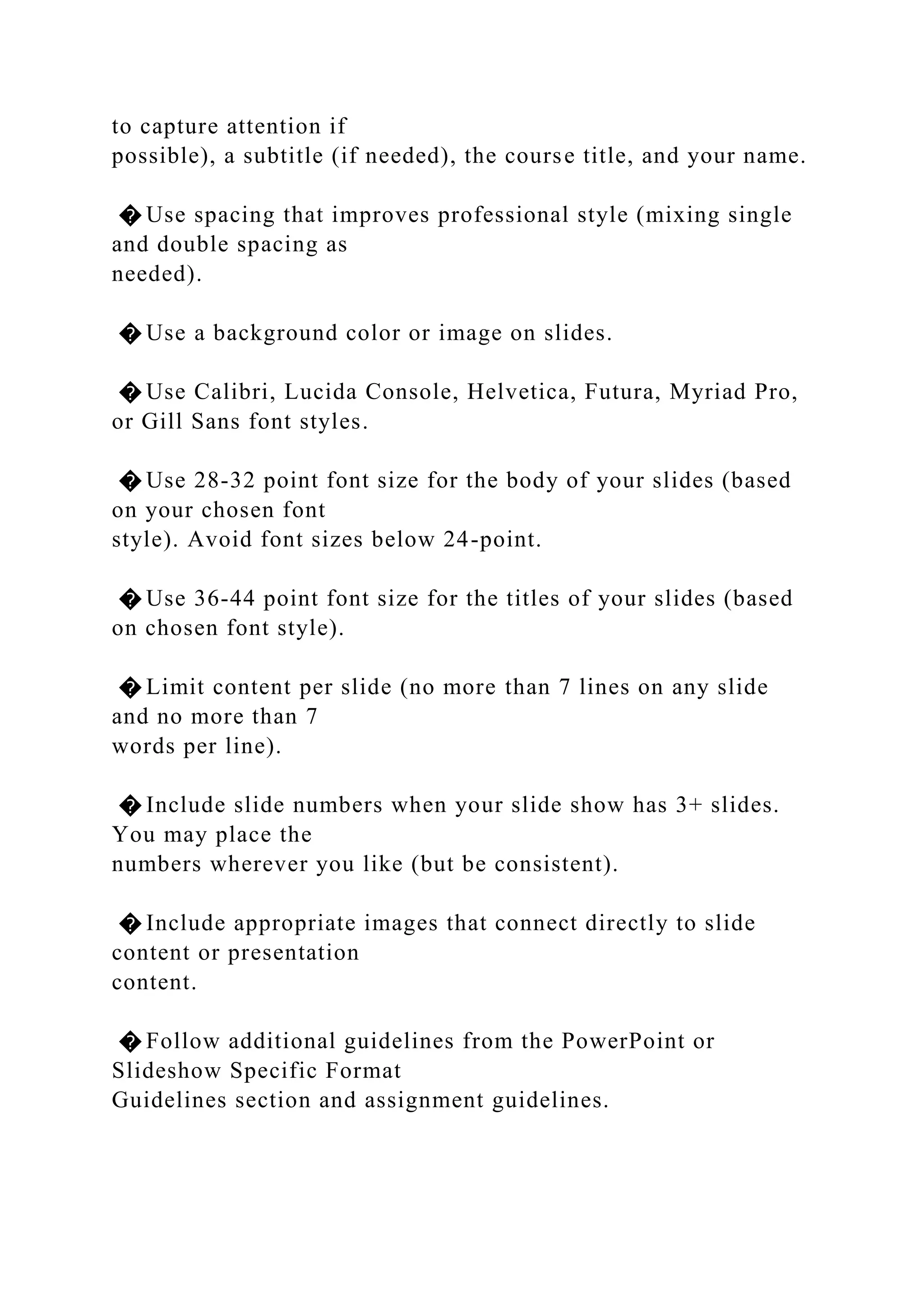 to capture attention if
possible), a subtitle (if needed), the course title, and your name.
� Use spacing that improves professional style (mixing single
and double spacing as
needed).
� Use a background color or image on slides.
� Use Calibri, Lucida Console, Helvetica, Futura, Myriad Pro,
or Gill Sans font styles.
� Use 28-32 point font size for the body of your slides (based
on your chosen font
style). Avoid font sizes below 24-point.
� Use 36-44 point font size for the titles of your slides (based
on chosen font style).
� Limit content per slide (no more than 7 lines on any slide
and no more than 7
words per line).
� Include slide numbers when your slide show has 3+ slides.
You may place the
numbers wherever you like (but be consistent).
� Include appropriate images that connect directly to slide
content or presentation
content.
� Follow additional guidelines from the PowerPoint or
Slideshow Specific Format
Guidelines section and assignment guidelines.
 