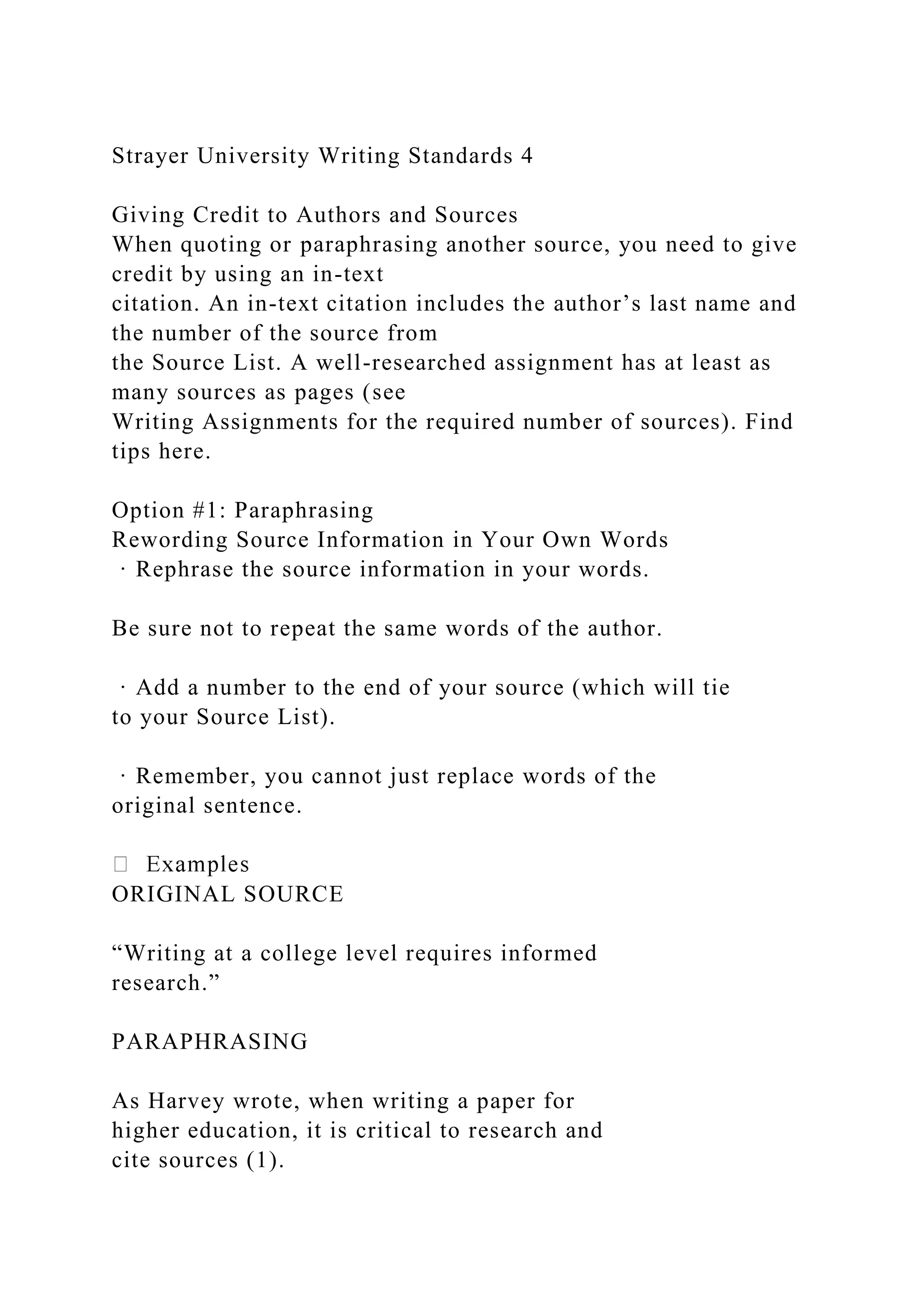 Strayer University Writing Standards 4
Giving Credit to Authors and Sources
When quoting or paraphrasing another source, you need to give
credit by using an in-text
citation. An in-text citation includes the author’s last name and
the number of the source from
the Source List. A well-researched assignment has at least as
many sources as pages (see
Writing Assignments for the required number of sources). Find
tips here.
Option #1: Paraphrasing
Rewording Source Information in Your Own Words
· Rephrase the source information in your words.
Be sure not to repeat the same words of the author.
· Add a number to the end of your source (which will tie
to your Source List).
· Remember, you cannot just replace words of the
original sentence.
ORIGINAL SOURCE
“Writing at a college level requires informed
research.”
PARAPHRASING
As Harvey wrote, when writing a paper for
higher education, it is critical to research and
cite sources (1).
 