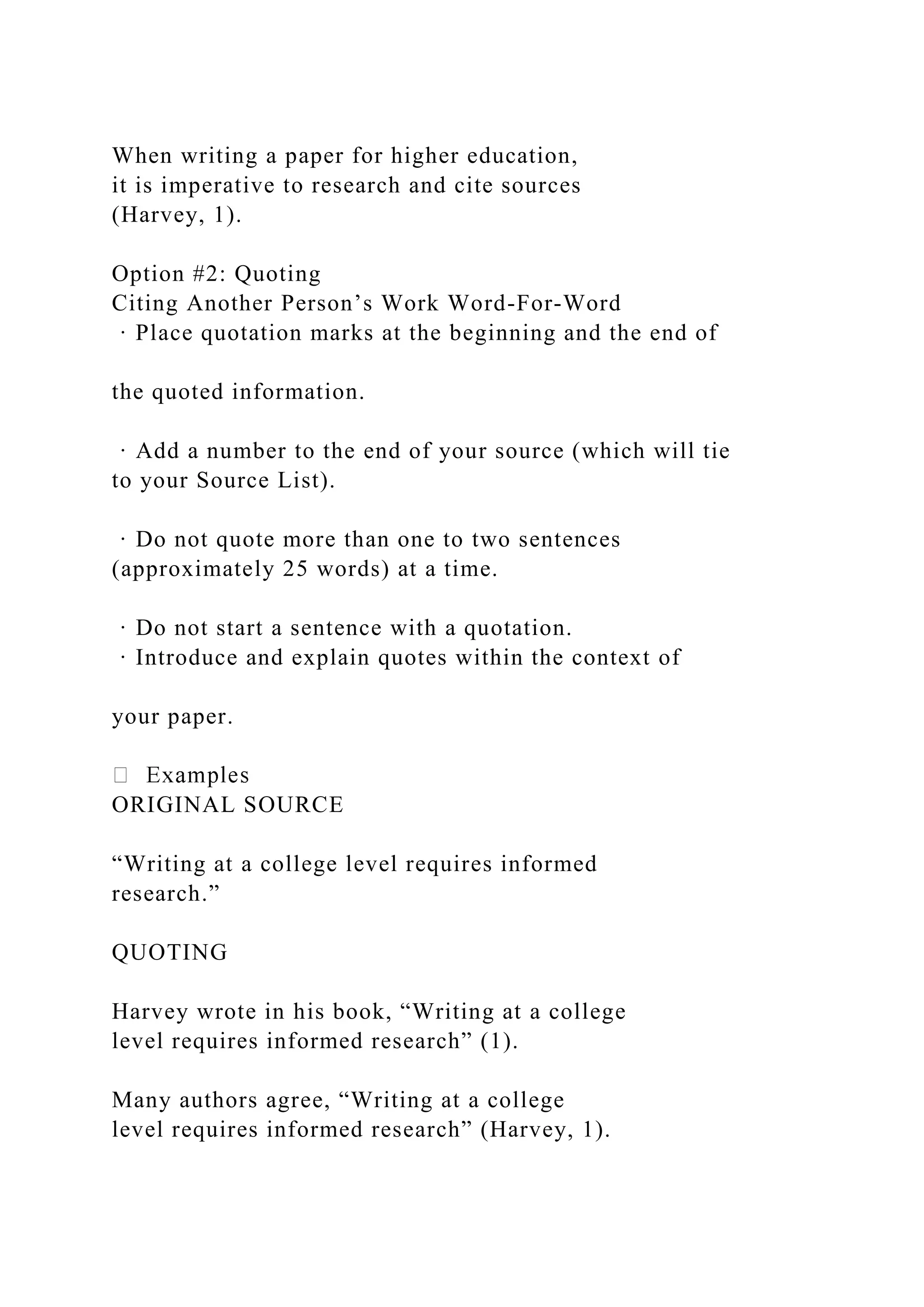 When writing a paper for higher education,
it is imperative to research and cite sources
(Harvey, 1).
Option #2: Quoting
Citing Another Person’s Work Word-For-Word
· Place quotation marks at the beginning and the end of
the quoted information.
· Add a number to the end of your source (which will tie
to your Source List).
· Do not quote more than one to two sentences
(approximately 25 words) at a time.
· Do not start a sentence with a quotation.
· Introduce and explain quotes within the context of
your paper.
ORIGINAL SOURCE
“Writing at a college level requires informed
research.”
QUOTING
Harvey wrote in his book, “Writing at a college
level requires informed research” (1).
Many authors agree, “Writing at a college
level requires informed research” (Harvey, 1).
 