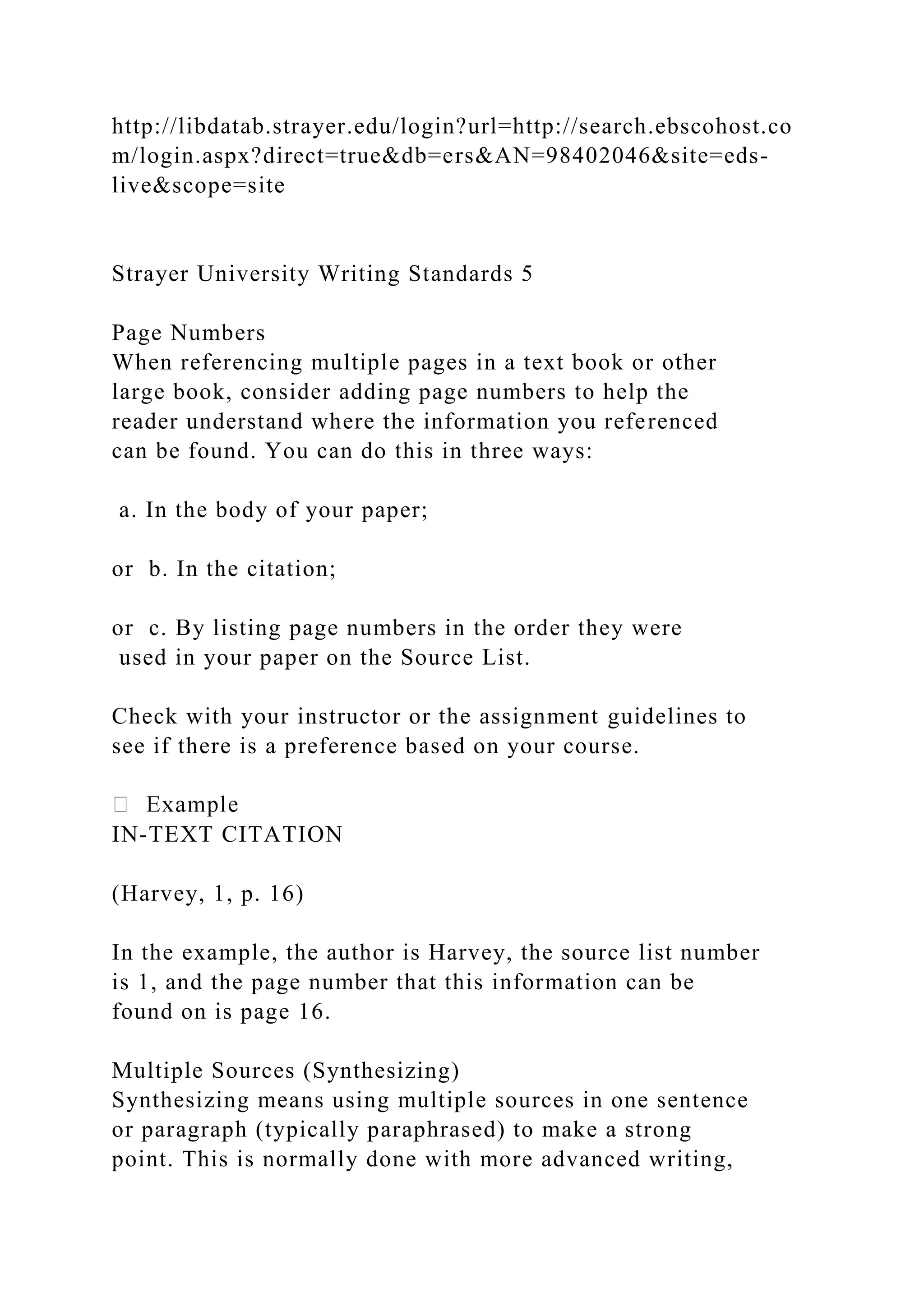 http://libdatab.strayer.edu/login?url=http://search.ebscohost.co
m/login.aspx?direct=true&db=ers&AN=98402046&site=eds-
live&scope=site
Strayer University Writing Standards 5
Page Numbers
When referencing multiple pages in a text book or other
large book, consider adding page numbers to help the
reader understand where the information you referenced
can be found. You can do this in three ways:
a. In the body of your paper;
or b. In the citation;
or c. By listing page numbers in the order they were
used in your paper on the Source List.
Check with your instructor or the assignment guidelines to
see if there is a preference based on your course.
IN-TEXT CITATION
(Harvey, 1, p. 16)
In the example, the author is Harvey, the source list number
is 1, and the page number that this information can be
found on is page 16.
Multiple Sources (Synthesizing)
Synthesizing means using multiple sources in one sentence
or paragraph (typically paraphrased) to make a strong
point. This is normally done with more advanced writing,
 