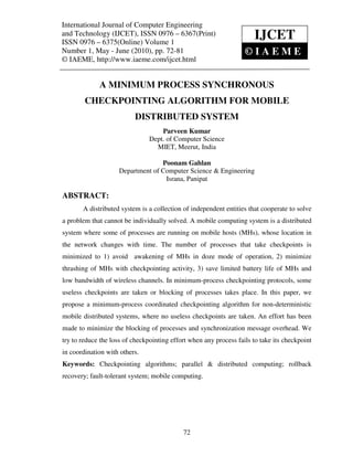 International Journal of Computer Engineering (IJCET), ISSN 0976 – 6367(Print),
International Journal of Computer Engineering and Technology
and Technology (IJCET), ISSN 09761,–May - June (2010), © IAEME
ISSN 0976 – 6375(Online) Volume 1, Number
                                                  6367(Print)         IJCET
ISSN 0976 – 6375(Online) Volume 1
Number 1, May - June (2010), pp. 72-81                        ©IAEME
© IAEME, http://www.iaeme.com/ijcet.html


             A MINIMUM PROCESS SYNCHRONOUS
        CHECKPOINTING ALGORITHM FOR MOBILE
                          DISTRIBUTED SYSTEM
                                    Parveen Kumar
                                Dept. of Computer Science
                                  MIET, Meerut, India

                                  Poonam Gahlan
                    Department of Computer Science & Engineering
                                   Israna, Panipat

ABSTRACT:
       A distributed system is a collection of independent entities that cooperate to solve
a problem that cannot be individually solved. A mobile computing system is a distributed
system where some of processes are running on mobile hosts (MHs), whose location in
the network changes with time. The number of processes that take checkpoints is
minimized to 1) avoid awakening of MHs in doze mode of operation, 2) minimize
thrashing of MHs with checkpointing activity, 3) save limited battery life of MHs and
low bandwidth of wireless channels. In minimum-process checkpointing protocols, some
useless checkpoints are taken or blocking of processes takes place. In this paper, we
propose a minimum-process coordinated checkpointing algorithm for non-deterministic
mobile distributed systems, where no useless checkpoints are taken. An effort has been
made to minimize the blocking of processes and synchronization message overhead. We
try to reduce the loss of checkpointing effort when any process fails to take its checkpoint
in coordination with others.
Keywords: Checkpointing algorithms; parallel & distributed computing; rollback
recovery; fault-tolerant system; mobile computing.




                                            72
 