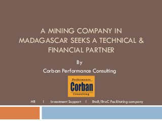 A MINING COMPANY IN
MADAGASCAR SEEKS A TECHNICAL &
FINANCIAL PARTNER
By
Corban Performance Consulting
HR l Investment Support l BtoB/BtoC Facilitating company
 