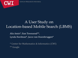 A User Study on
Location-based Mobile Search (LBMS)
Alia Amin*, Sian Townsend**,
Lynda Hardman*, Jacco van Ossenbruggen*
* Center for Mathematics & Informatics (CWI)
** Google
 