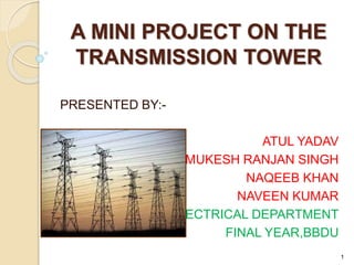 A MINI PROJECT ON THE
TRANSMISSION TOWER
PRESENTED BY:-
ATUL YADAV
MUKESH RANJAN SINGH
NAQEEB KHAN
NAVEEN KUMAR
ELECTRICAL DEPARTMENT
FINAL YEAR,BBDU
1
 