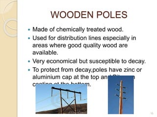 WOODEN POLES
 Made of chemically treated wood.
 Used for distribution lines especially in
areas where good quality wood are
available.
 Very economical but susceptible to decay.
 To protect from decay,poles have zinc or
aluminium cap at the top and Bitumen
coating at the bottom.
10
 