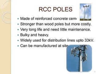 RCC POLES
 Made of reinforced concrete cement.
 Stronger than wood poles but more costly.
 Very long life and need little maintenance.
 Bulky and heavy.
 Widely used for distribution lines upto 33kV.
 Can be manufactured at site.
11
 