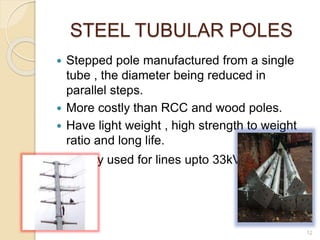 STEEL TUBULAR POLES
 Stepped pole manufactured from a single
tube , the diameter being reduced in
parallel steps.
 More costly than RCC and wood poles.
 Have light weight , high strength to weight
ratio and long life.
 Widely used for lines upto 33kV.
12
 