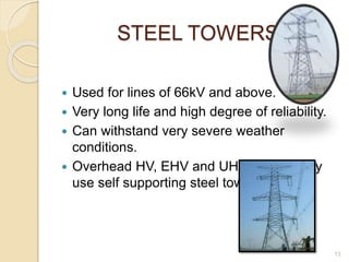 STEEL TOWERS
 Used for lines of 66kV and above.
 Very long life and high degree of reliability.
 Can withstand very severe weather
conditions.
 Overhead HV, EHV and UHV lines mostly
use self supporting steel towers.
13
 