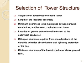 Selection of Tower Structure
 Single circuit Tower/ double circuit Tower.
 Length of the insulator assembly.
 Minimum clearances to be maintained between ground
conductors, and between conductors and tower.
 Location of ground wire/wires with respect to the
outermost conductor.
 Mid-span clearance required from considerations of the
dynamic behavior of conductors and lightning protection
of the line.
 Minimum clearance of the lowest conductor above ground
level.
16
 