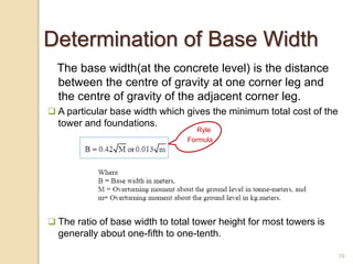19
Determination of Base Width
The base width(at the concrete level) is the distance
between the centre of gravity at one corner leg and
the centre of gravity of the adjacent corner leg.
 A particular base width which gives the minimum total cost of the
tower and foundations.
 The ratio of base width to total tower height for most towers is
generally about one-fifth to one-tenth.
Ryle
Formula
 