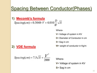23
Spacing Between Conductor(Phases)
1) Mecomb's formula
2) VDE formula
S
W
D
VcmSpacing 010.43048.0)( * 
Where-
V= Voltage of system in KV
D= Diameter of Conductor in cm
S= Sag in cm
W= weight of conductor in Kg/m
2000
5.7)(
2
VScmSpacing  Where-
V= Voltage of system in KV
S= Sag in cm
 