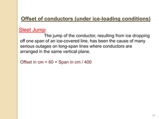 26
Offset of conductors (under ice-loading conditions)
Sleet Jump:
The jump of the conductor, resulting from ice dropping
off one span of an ice-covered line, has been the cause of many
serious outages on long-span lines where conductors are
arranged in the same vertical plane.
Offset in cm = 60 + Span in cm / 400
 