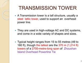 TRANSMISSION TOWER
 A Transmission tower is a tall structure, usually a
steel lattic tower, used to support an overhead
power line.
 They are used in high-voltage AC and DC systems,
and come in a wide variety of shapes and sizes.
 Typical height ranges from 15 to 55 metres (49 to
180 ft), though the tallest are the 370 m (1,214 ft)
towers of a 2700-metre-long span of Zhoushan
Island Overhead Powerline Tie
3
 