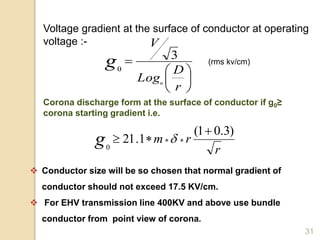 31
Voltage gradient at the surface of conductor at operating
voltage :-







r
D
Log
V
n
g 3
0
Corona discharge form at the surface of conductor if g0≥
corona starting gradient i.e.
r
rmg
)3.01(
1.21
0

  
(rms kv/cm)
 Conductor size will be so chosen that normal gradient of
conductor should not exceed 17.5 KV/cm.
 For EHV transmission line 400KV and above use bundle
conductor from point view of corona.
 
