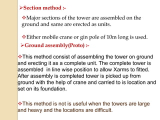 Section method :-
Major sections of the tower are assembled on the
ground and same are erected as units.
Either mobile crane or gin pole of 10m long is used.
Ground assembly(Proto) :-
This method consist of assembling the tower on ground
and erecting it as a complete unit. The complete tower is
assembled in line wise position to allow Xarms to fitted.
After assembly is completed tower is picked up from
ground with the help of crane and carried to is location and
set on its foundation.
This method is not is useful when the towers are large
and heavy and the locations are difficult.
 