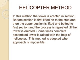 HELICOPTER METHOD
In this method the tower is erected in section.
Bottom section is first lifted on to the stub and
then the upper section is lifted and bolted to
first section and the process is repeated till the
tower is erected. Some times complete
assembled tower is raised with the help of
helicopter. This method is adopted when
approach is impossible
 