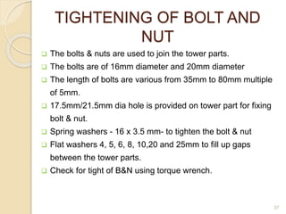 TIGHTENING OF BOLT AND
NUT
 The bolts & nuts are used to join the tower parts.
 The bolts are of 16mm diameter and 20mm diameter
 The length of bolts are various from 35mm to 80mm multiple
of 5mm.
 17.5mm/21.5mm dia hole is provided on tower part for fixing
bolt & nut.
 Spring washers - 16 x 3.5 mm- to tighten the bolt & nut
 Flat washers 4, 5, 6, 8, 10,20 and 25mm to fill up gaps
between the tower parts.
 Check for tight of B&N using torque wrench.
37
 