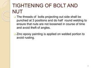 TIGHTENING OF BOLT AND
NUT
 The threads of bolts projecting out side shall be
punched at 3 positions and do half round welding to
ensure that nuts are not loosened in course of time
and avoid theft of angles.
 Zinc epoxy painting is applied on welded portion to
avoid rusting.
38
 