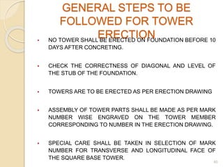 GENERAL STEPS TO BE
FOLLOWED FOR TOWER
ERECTION NO TOWER SHALL BE ERECTED ON FOUNDATION BEFORE 10
DAYS AFTER CONCRETING.
 CHECK THE CORRECTNESS OF DIAGONAL AND LEVEL OF
THE STUB OF THE FOUNDATION.
 TOWERS ARE TO BE ERECTED AS PER ERECTION DRAWING
 ASSEMBLY OF TOWER PARTS SHALL BE MADE AS PER MARK
NUMBER WISE ENGRAVED ON THE TOWER MEMBER
CORRESPONDING TO NUMBER IN THE ERECTION DRAWING.
 SPECIAL CARE SHALL BE TAKEN IN SELECTION OF MARK
NUMBER FOR TRANSVERSE AND LONGITUDINAL FACE OF
THE SQUARE BASE TOWER.
40
 