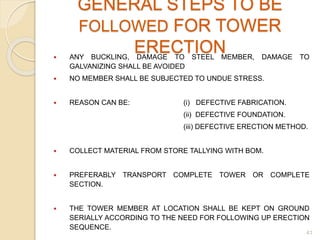 GENERAL STEPS TO BE
FOLLOWED FOR TOWER
ERECTION ANY BUCKLING, DAMAGE TO STEEL MEMBER, DAMAGE TO
GALVANIZING SHALL BE AVOIDED
 NO MEMBER SHALL BE SUBJECTED TO UNDUE STRESS.
 REASON CAN BE: (i) DEFECTIVE FABRICATION.
(ii) DEFECTIVE FOUNDATION.
(iii) DEFECTIVE ERECTION METHOD.
 COLLECT MATERIAL FROM STORE TALLYING WITH BOM.
 PREFERABLY TRANSPORT COMPLETE TOWER OR COMPLETE
SECTION.
 THE TOWER MEMBER AT LOCATION SHALL BE KEPT ON GROUND
SERIALLY ACCORDING TO THE NEED FOR FOLLOWING UP ERECTION
SEQUENCE.
41
 