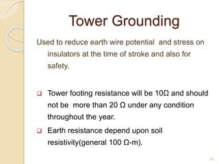 Tower Grounding
Used to reduce earth wire potential and stress on
insulators at the time of stroke and also for
safety.
 Tower footing resistance will be 10Ω and should
not be more than 20 Ω under any condition
throughout the year.
 Earth resistance depend upon soil
resistivity(general 100 Ω-m).
43
 