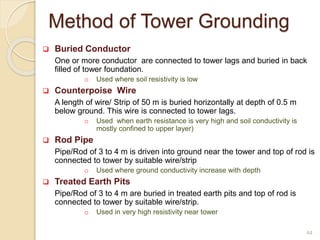 Method of Tower Grounding
44
 Buried Conductor
One or more conductor are connected to tower lags and buried in back
filled of tower foundation.
o Used where soil resistivity is low
 Counterpoise Wire
A length of wire/ Strip of 50 m is buried horizontally at depth of 0.5 m
below ground. This wire is connected to tower lags.
o Used when earth resistance is very high and soil conductivity is
mostly confined to upper layer)
 Rod Pipe
Pipe/Rod of 3 to 4 m is driven into ground near the tower and top of rod is
connected to tower by suitable wire/strip
o Used where ground conductivity increase with depth
 Treated Earth Pits
Pipe/Rod of 3 to 4 m are buried in treated earth pits and top of rod is
connected to tower by suitable wire/strip.
o Used in very high resistivity near tower
 