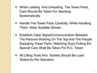 47
 While Loading And Unloading The Tower Parts,
Care Should Be Taken For Stacking
Systematically.
 Handle The Tower Parts Carefully. While Handling
Them Wear Suitable Gloves.
 Establish Clear Signal/Communication Between
The Persons Working On The Top And The People
Supplying Tower Parts, Watching Guys Pulling Etc
Special Care Shall Be Taken For R.C. Tower.
 All Lifting Tools And Tackles Should Be Load
Tested As Per Standard.
 