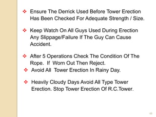 48
 Ensure The Derrick Used Before Tower Erection
Has Been Checked For Adequate Strength / Size.
 Keep Watch On All Guys Used During Erection
Any Slippage/Failure If The Guy Can Cause
Accident.
 After 5 Operations Check The Condition Of The
Rope. If Worn Out Then Reject.
 Avoid All Tower Erection In Rainy Day.
 Heavily Cloudy Days Avoid All Type Tower
Erection. Stop Tower Erection Of R.C.Tower.
 