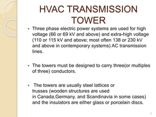 HVAC TRANSMISSION
TOWER
 Three phase electric power systems are used for high
voltage (66 or 69 kV and above) and extra-high voltage
(110 or 115 kV and above; most often 138 or 230 kV
and above in contemporary systems) AC transmission
lines.
 The towers must be designed to carry three(or multiples
of three) conductors.
 The towers are usually steel lattices or
trusses (wooden structures are used
in Canada,Germany, and Scandinavia in some cases)
and the insulators are either glass or porcelain discs.
5
 