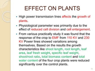 EFFECT ON PLANTS
 High power transmission lines affects the growth of
plants.
 Physiological parameter was primarily due to the
effect of reduced cell division and cell enlargement.
 From various practically study it was found that the
response of the crop to EMF from 110 KV and 230
KV Power lines showed variations among
themselves. Based on the results the growth
characteristics like shoot length, root length, leaf
area, leaf fresh weight, specific leaf weight,
shoot/root ratio, total biomass content and total
water content of the four crop plants were reduced
significantly over the control plants.
53
 