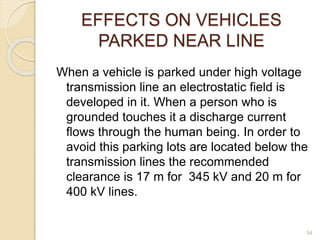 EFFECTS ON VEHICLES
PARKED NEAR LINE
When a vehicle is parked under high voltage
transmission line an electrostatic field is
developed in it. When a person who is
grounded touches it a discharge current
flows through the human being. In order to
avoid this parking lots are located below the
transmission lines the recommended
clearance is 17 m for 345 kV and 20 m for
400 kV lines.
54
 